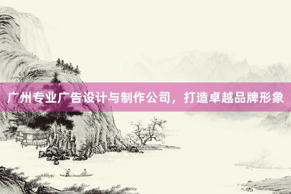 广州专业广告设计与制作公司，打造卓越品牌形象