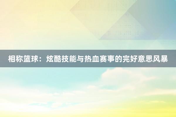 相称篮球：炫酷技能与热血赛事的完好意思风暴